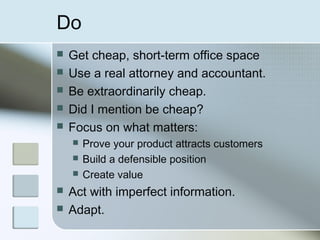 Do
   Get cheap, short-term office space
   Use a real attorney and accountant.
   Be extraordinarily cheap.
   Did I mention be cheap?
   Focus on what matters:
       Prove your product attracts customers
       Build a defensible position
       Create value
   Act with imperfect information.
   Adapt.
 