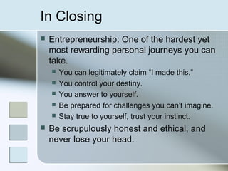 In Closing
   Entrepreneurship: One of the hardest yet
    most rewarding personal journeys you can
    take.
       You can legitimately claim “I made this.”
       You control your destiny.
       You answer to yourself.
       Be prepared for challenges you can’t imagine.
       Stay true to yourself, trust your instinct.
   Be scrupulously honest and ethical, and
    never lose your head.
 