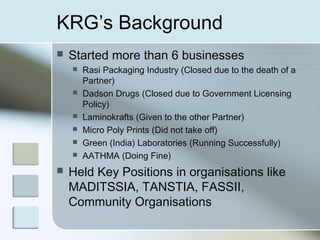 KRG’s Background
   Started more than 6 businesses
       Rasi Packaging Industry (Closed due to the death of a
        Partner)
       Dadson Drugs (Closed due to Government Licensing
        Policy)
       Laminokrafts (Given to the other Partner)
       Micro Poly Prints (Did not take off)
       Green (India) Laboratories (Running Successfully)
       AATHMA (Doing Fine)
   Held Key Positions in organisations like
    MADITSSIA, TANSTIA, FASSII,
    Community Organisations
 