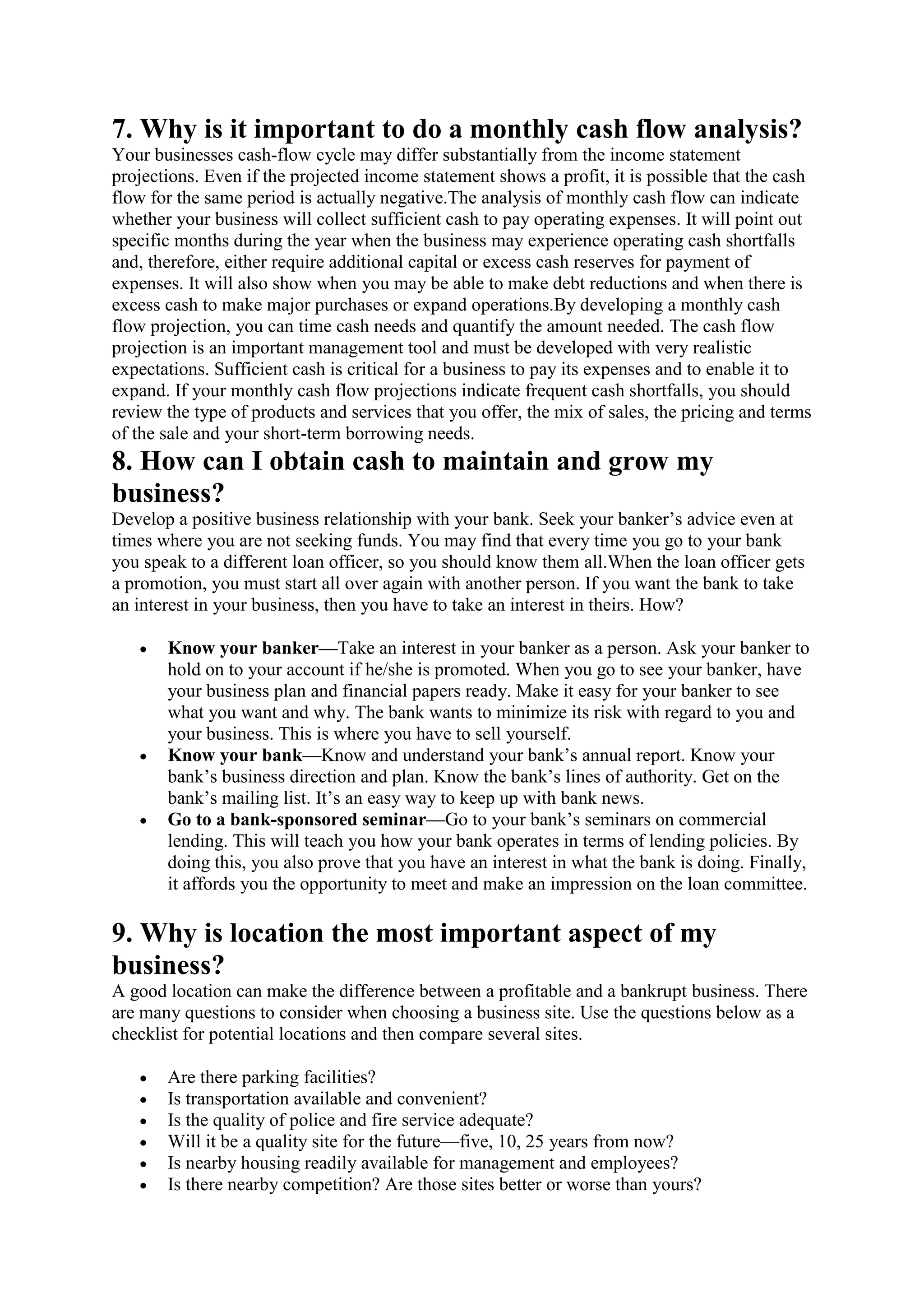 7. Why is it important to do a monthly cash flow analysis?
Your businesses cash-flow cycle may differ substantially from the income statement
projections. Even if the projected income statement shows a profit, it is possible that the cash
flow for the same period is actually negative.The analysis of monthly cash flow can indicate
whether your business will collect sufficient cash to pay operating expenses. It will point out
specific months during the year when the business may experience operating cash shortfalls
and, therefore, either require additional capital or excess cash reserves for payment of
expenses. It will also show when you may be able to make debt reductions and when there is
excess cash to make major purchases or expand operations.By developing a monthly cash
flow projection, you can time cash needs and quantify the amount needed. The cash flow
projection is an important management tool and must be developed with very realistic
expectations. Sufficient cash is critical for a business to pay its expenses and to enable it to
expand. If your monthly cash flow projections indicate frequent cash shortfalls, you should
review the type of products and services that you offer, the mix of sales, the pricing and terms
of the sale and your short-term borrowing needs.
8. How can I obtain cash to maintain and grow my
business?
Develop a positive business relationship with your bank. Seek your banker’s advice even at
times where you are not seeking funds. You may find that every time you go to your bank
you speak to a different loan officer, so you should know them all.When the loan officer gets
a promotion, you must start all over again with another person. If you want the bank to take
an interest in your business, then you have to take an interest in theirs. How?

       Know your banker—Take an interest in your banker as a person. Ask your banker to
       hold on to your account if he/she is promoted. When you go to see your banker, have
       your business plan and financial papers ready. Make it easy for your banker to see
       what you want and why. The bank wants to minimize its risk with regard to you and
       your business. This is where you have to sell yourself.
       Know your bank—Know and understand your bank’s annual report. Know your
       bank’s business direction and plan. Know the bank’s lines of authority. Get on the
       bank’s mailing list. It’s an easy way to keep up with bank news.
       Go to a bank-sponsored seminar—Go to your bank’s seminars on commercial
       lending. This will teach you how your bank operates in terms of lending policies. By
       doing this, you also prove that you have an interest in what the bank is doing. Finally,
       it affords you the opportunity to meet and make an impression on the loan committee.

9. Why is location the most important aspect of my
business?
A good location can make the difference between a profitable and a bankrupt business. There
are many questions to consider when choosing a business site. Use the questions below as a
checklist for potential locations and then compare several sites.

       Are there parking facilities?
       Is transportation available and convenient?
       Is the quality of police and fire service adequate?
       Will it be a quality site for the future—five, 10, 25 years from now?
       Is nearby housing readily available for management and employees?
       Is there nearby competition? Are those sites better or worse than yours?
 