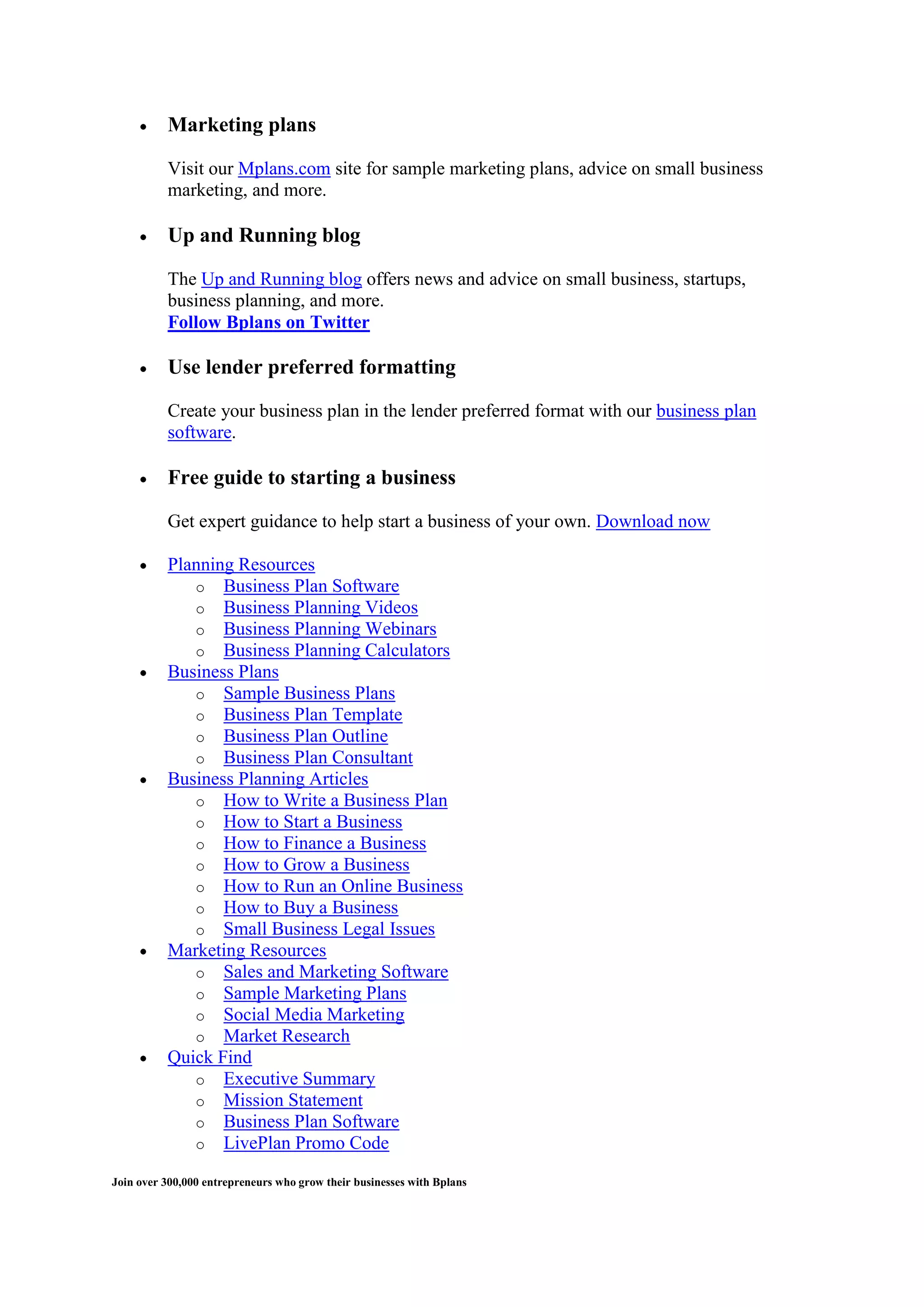Marketing plans

          Visit our Mplans.com site for sample marketing plans, advice on small business
          marketing, and more.

          Up and Running blog

          The Up and Running blog offers news and advice on small business, startups,
          business planning, and more.
          Follow Bplans on Twitter

          Use lender preferred formatting

          Create your business plan in the lender preferred format with our business plan
          software.

          Free guide to starting a business

          Get expert guidance to help start a business of your own. Download now

          Planning Resources
             o Business Plan Software
             o Business Planning Videos
             o Business Planning Webinars
             o Business Planning Calculators
          Business Plans
             o Sample Business Plans
             o Business Plan Template
             o Business Plan Outline
             o Business Plan Consultant
          Business Planning Articles
             o How to Write a Business Plan
             o How to Start a Business
             o How to Finance a Business
             o How to Grow a Business
             o How to Run an Online Business
             o How to Buy a Business
             o Small Business Legal Issues
          Marketing Resources
             o Sales and Marketing Software
             o Sample Marketing Plans
             o Social Media Marketing
             o Market Research
          Quick Find
             o Executive Summary
             o Mission Statement
             o Business Plan Software
             o LivePlan Promo Code

Join over 300,000 entrepreneurs who grow their businesses with Bplans
 