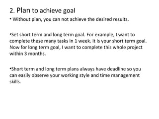 2. Plan to achieve goal
• Without plan, you can not achieve the desired results.
•Set short term and long term goal. For example, I want to
complete these many tasks in 1 week. It is your short term goal.
Now for long term goal, I want to complete this whole project
within 3 months.
•Short term and long term plans always have deadline so you
can easily observe your working style and time management
skills.

 