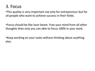 3. Focus
•This quality is very important not only for entrepreneur but for
all people who want to achieve success in their fields.
•Focus should be like laser beam. Free your mind from all other
thoughts than only you can able to focus 100% in your work.
•Keep working on your tasks without thinking about anything
else.

 