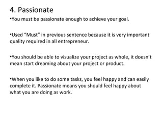 4. Passionate
•You must be passionate enough to achieve your goal.
•Used “Must” in previous sentence because it is very important
quality required in all entrepreneur.
•You should be able to visualize your project as whole, it doesn’t
mean start dreaming about your project or product.
•When you like to do some tasks, you feel happy and can easily
complete it. Passionate means you should feel happy about
what you are doing as work.

 