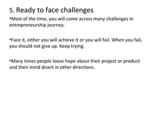 5. Ready to face challenges
•Most of the time, you will come across many challenges in
entrepreneurship journey.
•Face it, either you will achieve it or you will fail. When you fail,
you should not give up. Keep trying.
•Many times people loose hope about their project or product
and their mind divert in other directions.

 