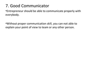7. Good Communicator
•Entrepreneur should be able to communicate properly with
everybody.
•Without proper communication skill, you can not able to
explain your point of view to team or any other person.

 