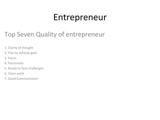 Entrepreneur
Top Seven Quality of entrepreneur
1. Clarity of thought
2. Plan to achieve goal
3. Focus
4. Passionate
5. Ready to face challenges
6. Team work
7. Good Communicator

 