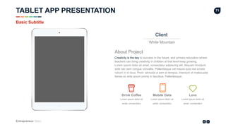 Entrepreneur Slides
71
Client
White Mountain
About Project
Creativity is the key to success in the future, and primary education where
teachers can bring creativity in children at that level keep growing.
Lorem ipsum dolor sit amet, consectetur adipiscing elit. Aliquam tincidunt
ante nec sem congue convallis. Pellentesque vel mauris quis nisl ornare
rutrum in id risus. Proin vehicula ut sem et tempus. Interdum et malesuada
fames ac ante ipsum primis in faucibus. Pellentesque‹
Lorem ipsum dolor sit
amet, consectetur
Drink Coffee
Lorem ipsum dolor sit
amet, consectetur
Mobile Data
Lorem ipsum dolor sit
amet, consectetur
Love
Basic Subtitle
TABLET APP PRESENTATION
 