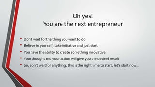 Oh yes!
You are the next entrepreneur
• Don’t wait for the thing you want to do
• Believe in yourself, take initiative and just start
• You have the ability to create something innovative
• Your thought and your action will give you the desired result
• So, don’t wait for anything, this is the right time to start, let’s start now…
 