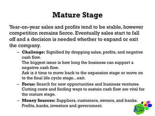 Mature Stage
Year-on-year sales and profits tend to be stable, however
competition remains fierce. Eventually sales start to fall
off and a decision is needed whether to expand or exit
the company.
–  Challenge: Signified by dropping sales, profits, and negative
cash flow.
The biggest issue is how long the business can support a
negative cash flow.
Ask is it time to move back to the expansion stage or move on
to the final life cycle stage...exit.
–  Focus: Search for new opportunities and business ventures.
Cutting costs and finding ways to sustain cash flow are vital for
the mature stage.
–  Money Sources: Suppliers, customers, owners, and banks.
Profits, banks, investors and government.
 