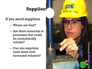 Suppliers
If you need suppliers
–  Where are they?
–  Are there materials or
processes that could
be economically
volatile?
–  Can you negotiate
costs down with
increased volumes?
©SavannahRiverSite201
 