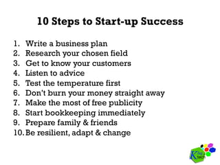 10 Steps to Start-up Success
1.  Write a business plan
2.  Research your chosen field
3.  Get to know your customers
4.  Listen to advice
5.  Test the temperature first
6.  Don’t burn your money straight away
7.  Make the most of free publicity
8.  Start bookkeeping immediately
9.  Prepare family & friends
10. Be resilient, adapt & change
 