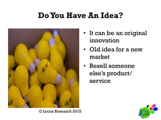 DoYou Have An Idea?
•  It can be an original
innovation
•  Old idea for a new
market
•  Resell someone
else’s product/
service
© Locus Research 2015
 