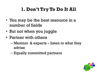 1. Don’t Try To Do It All
•  You may be the best resource in a
number of fields
•  But not when you juggle
•  Partner with others
– Mentors & experts – listen to what they
advise
– Equally committed partners
 