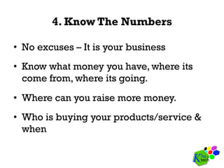 4. Know The Numbers
•  No excuses – It is your business
•  Know what money you have, where its
come from, where its going.
•  Where can you raise more money.
•  Who is buying your products/service &
when
 