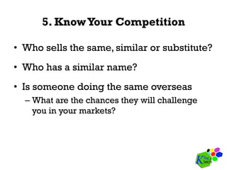5. KnowYour Competition
•  Who sells the same, similar or substitute?
•  Who has a similar name?
•  Is someone doing the same overseas
– What are the chances they will challenge
you in your markets?
 