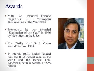 Awards
 Mittal was awarded Fortune
magazines “European
Businessman of the Year 2004”
 Previously, he was awarded
“Steelmaker of the Year” in 1996
by New Steel in the USA
 The “Willy Korf Steel Vision
Award” in June 1998
 In March 2005, Forbes named
him the third richest man in the
world and the richest non-
American, with a wealth of $25
billion.
 