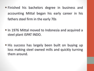  Finished his bachelors degree in business and
accounting Mittal began his early career in his
fathers steel firm in the early 70s
 In 1976 Mittal moved to Indonesia and acquired a
steel plant ISPAT INDO.
 His success has largely been built on buying up
loss making steel owned mills and quickly turning
them around.
 