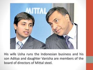 His wife Usha runs the Indonesian business and his
son Aditya and daughter Vanisha are members of the
board of directors of Mittal steel.
 