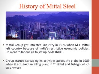 History of Mittal Steel
 Mittal Group got into steel industry in 1976 when M L Mittal
left country because of India’s restrictive economic policies.
He went to Indonesia to set up ISPAT INDO.
 Group started spreading its activities across the globe in 1989
when it acquired an ailing plant in Trinidad and Tobago which
was revived
 