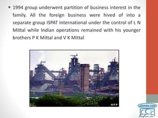  1994 group underwent partition of business interest in the
family. All the foreign business were hived of into a
separate group ISPAT International under the control of L N
Mittal while Indian operations remained with his younger
brothers P K Mittal and V K Mittal
 