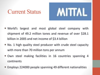 Current Status
 World’s largest and most global steel company with
shipment of 49.2 million tones and revenue of over $28.1
billion in 2005 and net income of $3.4 billion
 No. 1 high quality steel producer with crude steel capacity
with more than 70 million tons per annum
 Own steel making facilities in 16 countries spanning 4
continents
 Employs 224000 people spanning 49 different nationalities
 