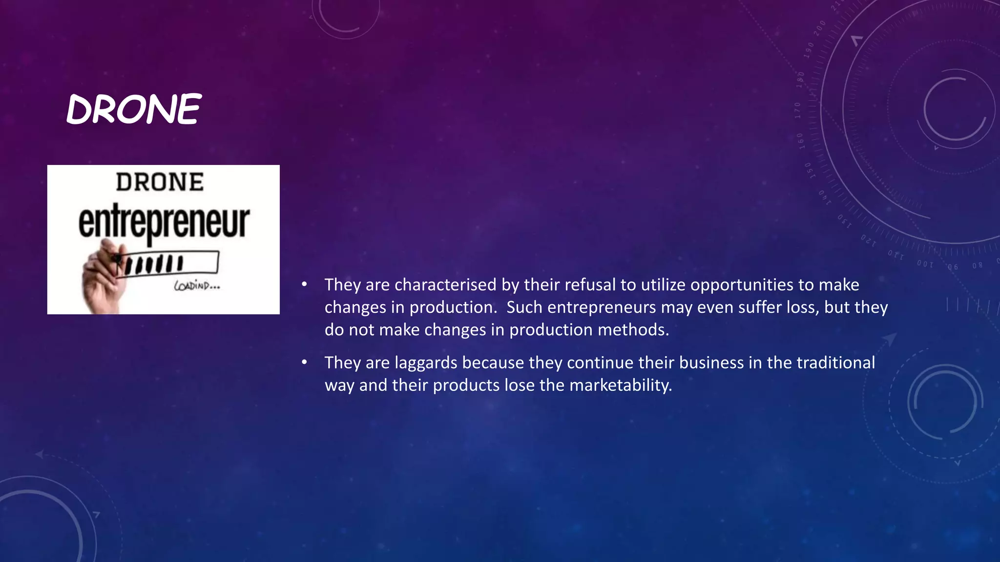 DRONE
• They are characterised by their refusal to utilize opportunities to make
changes in production. Such entrepreneurs may even suffer loss, but they
do not make changes in production methods.
• They are laggards because they continue their business in the traditional
way and their products lose the marketability.
 