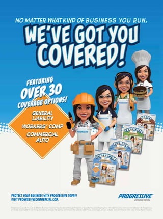 General
Liability
Workers’ comp
Commercial
auto
General
Liability
Workers’ comp
Commercial
Auto
featuring
over 30
coverage options!
featuring
over 30
coverage options!
protect your business with proGressive today!
Visit ProgressiveCommercial.com.
we’ve got you
covered!
No matter what kind of business you run,
Progressive Casualty Ins. Co. & affiliates. Business insurance may be placed through Progressive Specialty Insurance Agency, Inc. with select insurers, which are not affiliated with Progressive,
are solely responsible for servicing and claims, and pay the agency commission for policies sold. Prices, coverages, privacy policies and commission rates vary among these insurers.
 