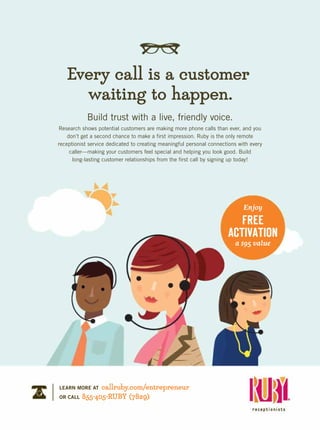 Build trust with a live, friendly voice.
Research shows potential customers are making more phone calls than ever, and you
don’t get a second chance to make a first impression. Ruby is the only remote
receptionist service dedicated to creating meaningful personal connections with every
caller—making your customers feel special and helping you look good. Build
long-lasting customer relationships from the first call by signing up today!
Every call is a customer
waiting to happen.
LEARN MORE AT callruby.com/entrepreneur
OR CALL 855-405-RUBY (7829)
Enjoy
FREE
ACTIVATION
a $95 value
 