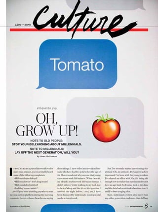 Illustration by Paul Sahre
etiquette guy
I
F YOU’VE BEEN apartoftheworkforcefor
morethan15years,you’veprobablyheard
someofthefollowingcomplaints:
•Millennialsaredisloyal!
•Millennialswon’tworklonghours!
•Millennialsfeelentitled!
•Andthey’renarcissistic!
And if you were standing anywhere near
me on a subway platform during the morning
commute,there’sachanceIwastheonesaying
OH,
GROW UP!NOTE TO OLD PEOPLE:
STOP YOUR BELLYACHING ABOUT MILLENNIALS.
NOTE TO MILLENNIALS:
LAY OFF THE NEXT GENERATION, WILL YOU?
By Ross McCammon
Live + Work
those things. I have rolled my eyes at millen-
nials who have had five jobs before the age of
28. I have wondered why anyone that young
caresaboutwork/lifebalance.(WhenIwas23,
myideaofahealthywork/lifebalancemeantI
didn’t fall over while walking to my desk due
to lack of sleep and the 20 or 30 cigarettes I
smoked the night before.) And, yes, I have
been dismayed by millennials’ nonstop social
mediaactionatwork..
But I’ve recently started questioning this
attitude(OK,myattitude).Perhapsitwashow
impressed I’ve been with the young workers
I’ve shared an office with. Or, it’s being old
enoughnowtorealizethatnarcissismdoesnot
have an age limit. So I took a look at the data,
and the data had an attitude about me, too. It
saidI’vebeenaragingidiot.
Sure, millennials switch jobs more than
any other generation, and more than half say
138/16 ENTREPRENEUR
 