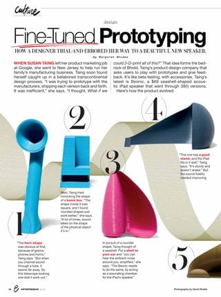 ENTREPRENEUR 8/1616 Photographs by David Rinella
design
WHEN SUSAN TAING left her product marketing job
at Google, she went to New Jersey to help run her
family’s manufacturing business. Taing soon found
herself caught up in a belabored transcontinental
design process. “I was trying to prototype with the
manufacturers, shipping each version back and forth.
It was inefﬁcient,” she says. “I thought, What if we
could 3-D-print all of this?” That idea forms the bed-
rock of Bhold, Taing’s product design company that
asks users to play with prototypes and give feed-
back. It’s like beta testing, with accessories. Taing’s
latest is Bsonic, a $69 seashell-shaped acous-
tic iPad speaker that went through 39(!) versions.
Here’s how the product evolved:
Fine-TunedPrototyping
“The horn shape
was obvious at ﬁrst,
because of gramo-
phones and horns,”
Taing says. “But when
you channel sound
through a tube, it
seems far away. So
this telescope-looking
one didn’t work out.”
(1)
(2)
(3)
(5)
“This one has a good
stand, and the iPad
ﬁts in it well,” Taing
says. “It’s sturdy and
doesn’t shake.” But
the sound ﬁdelity
needed improving.
Next, Taing tried
mimicking the shape
of a boom box. “The
shape inside it was
square, and I found
rounded shapes just
work better,” she says.
“A lot of times, sound
takes on the shape
of the physical object
it’s in.”
In pursuit of a rounder
shape, Taing thought of
a seashell. Put a shell to
your ear and “you can
hear the ambient noise
around you, ampliﬁed,” she
says. “The Bsonic needs
to do the same, by acting
as a resonating chamber
for the iPad’s speaker.”
HOW A DESIGNER TRIAL-AND-ERRORED HER WAY TO A BEAUTIFUL NEW SPEAKER.
By Margaret Rhodes
(4)
 