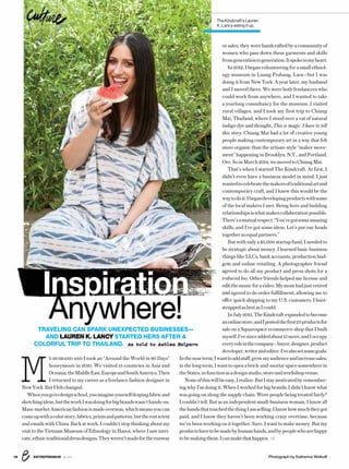 ENTREPRENEUR 8/1618 Photograph by Katherine Wolkoff
MY HUSBAND AND I took an “Around the World in 80 Days”
honeymoon in 2010. We visited 13 countries in Asia and
Oceania,theMiddleEast,EuropeandSouthAmerica.Then
I returned to my career as a freelance fashion designer in
NewYork.ButIfeltchanged.
Whenyougotodesignschool,youimagineyourselfdrapingfabricand
sketchingideas,buttheworkIwasdoingforbigbrandswasn’thands-on.
Mass-marketAmericanfashionismadeoverseas,whichmeansyoucan
comeupwithacolorstory,fabrics,printsandpatterns,buttherestistext
and emails with China. Back at work, I couldn’t stop thinking about my
visit to the Vietnam Museum of Ethnology in Hanoi, where I saw intri-
cate,ethnictraditionaldressdesigns.Theyweren’tmadefortherunway
or sales; they were handcrafted by a community of
women who pass down these garments and skills
fromgenerationtogeneration.Itspoketomyheart.
In2012,Ibeganvolunteeringforasmallethnol-
ogy museum in Luang Prabang, Laos—but I was
doing it from New York. A year later, my husband
and I moved there. We were both freelancers who
could work from anywhere, and I wanted to take
a yearlong consultancy for the museum. I visited
rural villages, and I took my first trip to Chiang
Mai, Thailand, where I stood over a vat of natural
indigo dye and thought, This is magic. I have to tell
this story. Chiang Mai had a lot of creative young
people making contemporary art in a way that felt
more organic than the artisan-style “maker move-
ment” happening in Brooklyn, N.Y., and Portland,
Ore.SoinMarch2014,wemovedtoChiangMai.
That’s when I started The Kindcraft. At first, I
didn’t even have a business model in mind. I just
wantedtocelebratethemakersoftraditionalartand
contemporary craft, and I knew this would be the
waytodoit.Ibegandevelopingproductswithsome
of the local makers I met. Being here and building
relationshipsiswhatmakescollaborationpossible.
There’samutualrespect:“You’vegotsomeamazing
skills, and I’ve got some ideas. Let’s put our heads
togetherasequalpartners.”
But with only a $5,000 startup fund, I needed to
be strategic about money. I learned basic business
things like LLCs, bank accounts, production bud-
gets and online retailing. A photographer friend
agreed to do all my product and press shots for a
reduced fee. Other friends helped me license and
editthemusicforavideo.Mymomhadjustretired
and agreed to do order fulfillment, allowing me to
offer quick shipping to my U.S. customers. I boot-
strappedasbestasIcould.
InJuly2015,TheKindcraft expandedtobecome
anonlinestore,andIpostedthefirst25productsfor
sale on a Squarespace ecommerce shop that I built
myself.I’vesinceaddedabout15more,andIoccupy
everyroleinthecompany—buyer,designer,product
developer,writerandeditor.I’vealsosetsomegoals:
Inthenearterm,Iwanttoaddstaff,growmyaudienceandincreasesales;
inthelongterm,Iwanttoopenabrick-and-mortarspacesomewherein
theStates,tofunctionasadesignstudio,storeandworkshopvenue.
Noneofthiswillbeeasy,Irealize.ButIstaymotivatedbyremember-
ing why I’m doing it. When I worked for big brands, I didn’t know what
was going on along the supply chain. Were people being treated fairly?
I couldn’t tell. But as an independent small-business woman, I know all
thehandsthattouchedthethingIamselling.Iknowhowmuchtheygot
paid, and I know they haven’t been working crazy overtime, because
we’ve been working on it together. Sure, I want to make money. But my
productshavetobemadebyhumanhands,andbypeoplewhoarehappy
tobemakingthem.Icanmakethathappen.
The Kindcraft’s Lauren
K. Lancy eating it up.
Inspiration
Anywhere!TRAVELING CAN SPARK UNEXPECTED BUSINESSES—
AND LAUREN K. LANCY STARTED HERS AFTER A
COLORFUL TRIP TO THAILAND. As told to Ashlea Halpern
travel
 