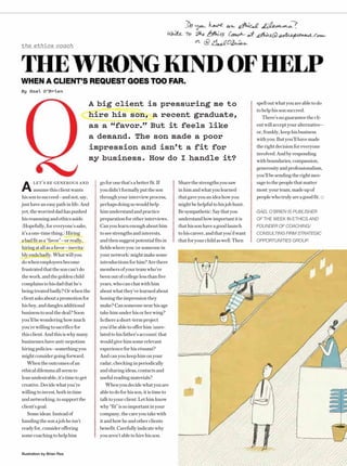 198/16 ENTREPRENEURIllustration by Brian Rea
the ethics coach
A big client is pressuring me to
hire his son, a recent graduate,
as a “favor.” But it feels like
a demand. The son made a poor
impression and isn’t a fit for
my business. How do I handle it?
THEWRONGKINDOFHELPWHEN A CLIENT’S REQUEST GOES TOO FAR.
By Gael O’Brien
goforonethat’sabetterfit.If
youdidn’tformallyputtheson
throughyourinterviewprocess,
perhapsdoingsowouldhelp
himunderstandandpractice
preparationforotherinterviews.
Canyoulearnenoughabouthim
toseestrengthsandinterests,
andthensuggestpotentialfitsin
fieldswhereyou(orsomeonein
yournetwork)mightmakesome
introductionsforhim?Arethere
membersofyourteamwho’ve
beenoutofcollegelessthanfive
years,whocanchatwithhim
aboutwhatthey’velearnedabout
honingtheimpressionthey
make?Cansomeonenearhisage
takehimunderhisorherwing?
Isthereashort-termproject
you’dbeabletoofferhim(unre-
latedtohisfather’saccount)that
wouldgivehimsomerelevant
experienceforhisrésumé?
Andcanyoukeephimonyour
radar,checkinginperiodically
andsharingideas,contactsand
usefulreadingmaterials?
Whenyoudecidewhatyouare
abletodoforhisson,itistimeto
talktoyourclient.Lethimknow
why“fit”issoimportantinyour
company,thecareyoutakewith
itandhowheandotherclients
benefit.Carefullyindicatewhy
youaren’tabletohirehisson.
spelloutwhatyouareabletodo
tohelphissonsucceed.
There’snoguaranteethecli-
entwillacceptyouralternative—
or,frankly,keephisbusiness
withyou.Butyou’llhavemade
therightdecisionforeveryone
involved.Andbyresponding
withboundaries,compassion,
generosityandprofessionalism,
you’llbesendingtherightmes-
sagetothepeoplethatmatter
most:yourteam,madeupof
peoplewhotrulyareagoodfit.
GAEL O’BRIEN IS PUBLISHER
OF THE WEEK IN ETHICS AND
FOUNDER OF COACHING/
CONSULTING FIRM STRATEGIC
OPPORTUNITIES GROUP.
Sharethestrengthsyousaw
inhimandwhatyoulearned
thatgaveyouanideahowyou
mightbehelpfultohisjobhunt.
Besympathetic:Saythatyou
understandhowimportantitis
thathissonhaveagoodlaunch
tohiscareer,andthatyou’dwant
thatforyourchildaswell.Then
A
LET’S BE GENEROUS AND
assumethisclientwants
hissontosucceed—andnot,say,
justhaveaneasypathinlife.And
yet,theworrieddadhaspushed
hisreasoningandethicsaside.
(Hopefully,foreveryone’ssake,
it’saone-timething.)Hiring
abadfitasa“favor”—orreally,
hiringatallasafavor—inevita-
blyendsbadly.Whatwillyou
dowhenemployeesbecome
frustratedthatthesoncan’tdo
thework,andthegoldenchild
complainstohisdadthathe’s
beingtreatedbadly?Orwhenthe
clientasksaboutapromotionfor
hisboy,anddanglesadditional
businesstosealthedeal?Soon
you’llbewonderinghowmuch
you’rewillingtosacrificefor
thisclient.Andthisiswhymany
businesseshaveanti-nepotism
hiringpolicies—somethingyou
mightconsidergoingforward.
Whentheoutcomesofan
ethicaldilemmaallseemto
leanundesirable,it’stimetoget
creative.Decidewhatyou’re
willingtoinvest,bothintime
andnetworking,tosupportthe
client’sgoal.
Someideas:Insteadof
handingthesonajobheisn’t
readyfor,consideroffering
somecoachingtohelphim
 
