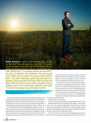 ENTREPRENEUR 8/1622
Heopenedaproductionstudio.Hesunk$30,000intoanappthatwent
nowhere.Heexperimented.AndonValentine’sDay2015,ashiswifewas
playing the piano in their tiny Manhattan apartment, he watched their
cat,Yoda,discoveranewtoy:thelivingroomrug.Ithadbecomerippled,
andYodaswattedattheresultingfunnyshapes.Ruckleknew:Thiswasit.
HecalledittheRippleRug.It’sstupidlysimple,asallgreatcattoysare:
There’sasmallrug,yousee,andontopofthatisanotherrug.Thetoprug,
attachedbyVelcro,isfullofholes.It’sdesignedtobeacrumpledmess,with
bulges and tunnels for cats to explore. Soon hundreds of yards of carpet
and Ripple Rug designs cluttered Ruckle’s home. So in June 2015, the
couplemadeanotherconcessiontoinventions:Theyleft
Manhattan, where they’d lived for 22 years, and moved
upstate to a house they bought as a future retirement
home.There,Rucklewouldtrulyhavespacetoinvent.
Ruckle hired a factory in Georgia and developed a
waytomakeeveryRippleRugoutofexactly24recycled
bottles. The product debuted in September and went
live on Amazon in December. Sales quickly spiked to
$2,000aday,andhebecameobsessedwiththenumbers.
“Amazon is, without a doubt, Kickstarter on steroids,”
hesays.“It’sadrenaline.It’slikecrack—ahhhhhh,allday
long.”There’sanotherwordforthisdrug:validation.He
wasfinallyasuccessfulinventor.
Thenhisbrother-in-lawcalled.
“DidyouseethatpeoplearesellingyourRippleRugoneBay?”hesaid.
Rucklelooked.Itwastrue.Lotsofpeopleweresellingit—andnotused,
either. They were selling new Ripple Rugs. “I’m like, ‘Oh, man, what is
that? They copied my stuff!’” Ruckle says. “I’m thinking, Where are they
gettingit?Isoneoftheguysinmyfactorysellingitontheside?SoIcalledup
thefactory,andofcourseIlookedlikeajackass.”
Thefactorywasinnocent.ButasRucklekeptdigging,hediscovered
thetruecause.It’sanindustryofpeoplewhotransformthemselvesinto
FRED RUCKLE was an advertising guy. At 25,
he started his own agency, and over 12 years
he developed commercials for the Super Bowl,
Nike and Pepsi. But he never considered him-
self a Mad man. “I’ve always been an inventor,”
he says. A tinkerer. An explorer. He was a guy
with ideas but no time to pursue them. So in
2011, his wife, Natasha, gave him the gift of a
lifetime: Quit your job, she said. She’d cover the
bills while he built a new career. Ruckle imme-
diately went to his business partner and said,
“I’m out. I’m going to go change my life.”
E
s
d
ee
 