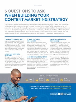 5 QUESTIONS TO ASK
WHEN BUILDING YOUR
CONTENT MARKETING STRATEGY
ADVERTISEMENT
Consistently creating and distributing content that people want and value is a great way to heighten
credibility, attract new prospects and increase business. In the third of a four-part webinar series
presented by Comcast Business, Entrepreneur.com contributor Jill Schiefelbein discusses with experts
how to create a plan that gets results. Panelists Ann Handley, chief content officer of MarketingProfs
and author of Everybody Writes: Your Go-To Guide to Creating Ridiculously Good Content, and Joe
Pulizzi, founder of the Content Marketing Institute and author of Content Inc., share their tips.
Content
Marketing
August
Social
Media
May
S
Ma ch
Tech
Solutions
October
2016 BIZ TECH WEBINARS
1. WHY SHOULD WE DO THIS?
Any marketing plan should have a
clear objective. Ask, “Why are we
doing content marketing?” “What is
our main objective or goal?” Do you
want to gain new clients? Get more
business from existing clients? It’s
important to start with the end
in mind.
2. WHO ARE WE TRYING
TO REACH?
Once you know your “why” it’s
important to address your “who” –
your audience. Who are they? What
do they value? What are their pain
points…their needs? Identify your
audience and ﬁnd your differentiated
story—the story that is yours and
yours alone.
3. WHAT VALUE WILL
WE DELIVER?
What do you stand for and what
does that mean to your audience?
How do you provide value in a
way that sets you apart from the
competition? “An easy litmus test for
whether something is valuable is to
ask yourself, ‘Will our prospects or
customers thank us for this?’, and, if
not, revisit your plan,” states Handley.
4. WHERE WILL WE DELIVER IT?
What platform(s) will you use to
deliver and monetize your content?
Rather than blasting content on
every platform, Pulizzi recommends
focusing on one. Do one thing really
well over time to build an audience,
and incorporate social media when it
ma es se se
5. HOW WILL WE KNOW IF
IT’S WORKING?
Once you have a plan in place and
have executed that plan, how do
you know if it’s working? Setting
metrics and goals at the onset of a
campaign is essential. Once we build
a subscriber list of people who know,
like and trust us, we can see how
they are behaving differently: Do
they buy more, close faster, etc.?
“The point is not to get great at
content marketing,” says Handley.
“Rather, the point is to get great at
using content marketing to drive
your business,” and in doing so to
embrace the huge opportunity all
businesses have.
REGISTER TO ATTEND LIVE 8/4: ENTM.AG/CONTENTMARKETING
WATCH RECORDED EVENTS: CBCOMMUNITY.COMCAST.COM
 