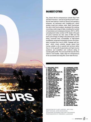 1. BOULDER, COLO.
2. AUSTIN, TEX.
3. PROVO, UTAH
4. CHARLOTTESVILLE, VA.
5. CHAPEL HILL, N.C.
6. ANN ARBOR, MICH.
7. FARGO, N.D.
8. COLUMBIA, MO.
9. FREDERICKSBURG, VA.
10. STATE COLLEGE, PA.
11. DECATUR, GA.
12. SALT LAKE CITY
13. MINNEAPOLIS
14. ALEXANDRIA, VA.
15. ORLANDO, FLA.
16. SILVER SPRING, MD.
17. COLUMBUS, OHIO
18. LINCOLN, NEBR.
19. KANSAS CITY, MO.
20. ITHACA, N.Y.
21. SIOUX FALLS, S.D.
22. SEATTLE
23. LAWRENCE, KANS.
24. WASHINGTON, D.C.
25. GRAND RAPIDS
26. DENTON, TEX.
27. OMAHA
28. PORTLAND, OREG.
29. NEWPORT, R.I.
30. BLOOMINGTON, IND.
31. CAMBRIDGE, MASS.
32. MANHATTAN, KANS.
33. MIAMI BEACH, FLA.
34. TEMPE, ARIZ.
35. FORT WORTH, TEX.
36. NASHVILLE
37. ROCHESTER, MINN.
38. CINCINNATI
39. CORVALLIS, OREG.
40. MADISON, WIS.
41. RENO, NEV.
42. ASHEVILLE, N.C.
43. IOWA CITY, IOWA
44. ALBANY, N.Y.
45. NORMAN, OKLA.
46. TALLAHASSEE, FLA.
47. HOBOKEN, N.J.
48. OKLAHOMA CITY
49. BOISE, IDAHO
50. BELLEVUE, WASH.
Yes, there’s life for entrepreneurs outside New York
and San Francisco—and we’ve got the proof! To iden-
tify the best places in which to launch and operate a
business, we partnered with Livability.com, which
studies small and midsize cities. Matt Carmichael,
the site’s chief trend analyst, developed the ranking,
crunching a wide range of data, including the number
of businesses and employees between 2011 to 2015;
unemployment rates; number of VC deals in the past
10 years; business tax rate; value of SBA and 7(a)
loans; percentage of college-educated locals; cost of
living; commute time; accessibility of high-speed
broadband; projected household income and popu-
lation increase from now to 2020; “leakage and sur-
plus,” which charts whether people spend their
money outside a city on goods and services rather
than in it; the growth of good jobs and high-income
positions: and Livability’s own LivScore rating of
overall quality of life. The end result: We have 50 of the
nation’s most livable, viable cities for entrepreneurs
to be successful and enjoy life. Come take the tour.
8/16 ENTREPRENEUR 31
REPORTING BY CLINT CARTER, JEFF CHU,
MATT MCCUE, KATE ROCKWOOD,
STEPHANIE SCHOMER AND AMY WILKINSON
PHOTOGRAPHS BY FRÉDÉRIC LAGRANGE
50BESTCITIES
 