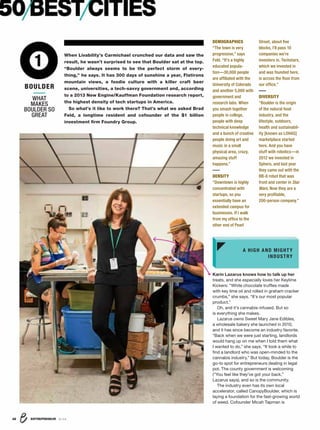 DEMOGRAPHICS
“The town is very
progressive,” says
Feld. “It’s a highly
educated popula-
tion—30,000 people
are afﬁliated with the
University of Colorado
and another 5,000 with
government and
research labs. When
you smash together
people in college,
people with deep
technical knowledge
and a bunch of creative
people doing art and
music in a small
physical area, crazy,
amazing stuff
happens.”
DENSITY
“Downtown is highly
concentrated with
startups, so you
essentially have an
extended campus for
businesses. If I walk
from my ofﬁce to the
other end of Pearl
Street, about ﬁve
blocks, I’ll pass 10
companies we’re
investors in. Techstars,
which we invested in
and was founded here,
is across the ﬂoor from
our ofﬁce.”
DIVERSITY
“Boulder is the origin
of the natural food
industry, and the
lifestyle, outdoors,
health and sustainabil-
ity [known as LOHAS]
marketplace started
here. And you have
stuff with robotics—in
2012 we invested in
Sphero, and last year
they came out with the
BB-8 robot that was
front and center in Star
Wars. Now they are a
very proﬁtable,
200-person company.”
ENTREPRENEUR 8/1632
WHAT
MAKES
BOULDER SO
GREAT
1
BOULDER
50BESTCITIES
When Livability’s Carmichael crunched our data and saw the
result, he wasn’t surprised to see that Boulder sat at the top.
“Boulder always seems to be the perfect storm of every-
thing,” he says. It has 300 days of sunshine a year, Flatirons
mountain views, a foodie culture with a killer craft beer
scene, universities, a tech-savvy government and, according
to a 2013 New Engine/Kauffman Foundation research report,
the highest density of tech startups in America.
So what’s it like to work there? That’s what we asked Brad
Feld, a longtime resident and cofounder of the $1 billion
investment ﬁrm Foundry Group.
Karin Lazarus knows how to talk up her
treats, and she especially loves her Keylime
Kickers: “White chocolate trufﬂes made
with key lime oil and rolled in graham cracker
crumbs,” she says. “It’s our most popular
product.”
Oh, and it’s cannabis-infused. But so
is everything she makes.
Lazarus owns Sweet Mary Jane Edibles,
a wholesale bakery she launched in 2010,
and it has since become an industry favorite.
“Back when we were just starting, landlords
would hang up on me when I told them what
I wanted to do,” she says. “It took a while to
ﬁnd a landlord who was open-minded to the
cannabis industry.” But today, Boulder is the
go-to spot for entrepreneurs dealing in legal
pot. The county government is welcoming
(“You feel like they’ve got your back,”
Lazarus says), and so is the community.
The industry even has its own local
accelerator, called CanopyBoulder, which is
laying a foundation for the fast-growing world
of weed. Cofounder Micah Tapman is
A HIGH AND MIGHTY
INDUSTRY
 