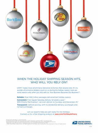 A290
WHEN THE HOLIDAY SHIPPING SEASON HITS,
WHO WILL YOU RELY ON?
*Except when Saturday is a national holiday.
†Scheduled delivery date and time depend on origin, destination and Post Ofﬁce™ acceptance time.
Some restrictions apply. For additional information, visit the Postage Calculator at http://postcalc.usps.com
Trademarks used with permission. Appearance does not constitute endorsement by USPS.
©2016 United States Postal Service. All Rights Reserved. The Eagle Logo is among the many trademarks of the U.S. Postal Service®
.
Let our experts help you get ready for the holidays.
Contact us for a free shipping analysis at usps.com/holidaydelivery
USPS®
makes more eCommerce deliveries to homes than anyone else. It’s no
wonder eCommerce retailers count on us during the holiday season. Here are
some reasons why when you ship with us, Your Business Becomes Our Business™:
Reliable: Over 660 million packages delivered last holiday season.
Convenient: Free regular Saturday delivery 52 weeks a year.*
With Priority Mail Express®
, we even deliver on Sundays and December 25.†
Transparent: Upfront pricing, with no residential delivery surcharges and
no fuel surcharges.
 