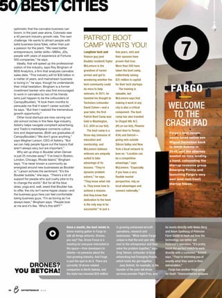 ENTREPRENEUR 8/1634
50BESTCITIES
optimistic that the cannabis business can
boom; in the past year alone, Colorado saw
a 40 percent industry growth rate. The next
challenge: He wants to attract people with
solid business bona ﬁdes, rather than just
a passion for the plant. “We need better
entrepreneurs, better skills—MBAs, JDs,
people with years of experience at Fortune
500 companies,” he says.
Ideally, that will speed up the professional-
ization of the industry, says Roy Bingham of
BDS Analytics, a ﬁrm that analyzes cannabis
sales data. “This industry will hit $30 billion in
a matter of years, and mainstream business
is tuning in,” he says, though he understands
their initial hesitation. Bingham is a former
investment banker who was ﬁrst encouraged
to work in cannabis by two of his friends
(who just happen to be the cofounders of
CanopyBoulder). “It took them months to
persuade me that it wasn’t career suicide,”
he says. “But then I realized the tremendous
growth opportunity.”
Other local startups are now carving out
old-school niches in this New Age industry.
Adistry helps navigate compliant advertising,
and Tradiv’s marketplace connects cultiva-
tors and dispensaries. (Both are graduates of
CanopyBoulder.) “We don’t grow anything,”
says Meghan Larson, CEO of Adistry. “But
we can help people ﬁgure out the topics that
aren’t always sexy but are important.”
Why set up shop in Boulder when Denver
is just 25 minutes away? “I’ve lived in Boston,
London, Chicago, Rhode Island,” Bingham
says. “I’ve never known a community as
energized around new businesses as Boulder
is.” Larson echoes the sentiment: “It’s the
Boulder bubble,” she says. “There’s a lot of
support for people who quit cushy jobs to try
to change the world.” But for all the blue
skies, yoga and, well, weed that Boulder has
to offer, the city isn’t some hippie utopia—and
the business guys here can feel comfortable
being business guys. “I’m as boring as I’ve
always been,” Bingham says. “People look
at me and it’s like, ‘Who’s this stiff?’”
Longtime tech and
ﬁnance guy (and
Boulder resident) Taylor
McLemore is the
grandson of career
airmen and got to
wondering whether the
tech community could
do more to help
veterans. In 2011, he
tweeted his thought to
Techstars cofounder
David Cohen—and a
year later, the ﬁrst
Patriot Boot Camp was
held in Washington,
D.C. (#24 on our list).
The boot camp is a
three-day intensive of
education and
mentorship, and
McLemore believes
veterans are uniquely
suited to take
advantage of its
lessons. “They’re
dynamic problem
solvers,” he says.
“They know what risk
is. They know how to
achieve a mission.
And they know that
dedication to the team
is the only way to be
successful.” In just a
PATRIOT BOOT
CAMP WANTS YOU!
few years, vets and
their spouses have
proven that true:
More than 500 have
taken the boot camp,
collectively raising
$31 million in capital
for their tech startups.
The training is
valuable, but
McLemore says that
making it work in any
city is also a critical
component. The boot
camp has also traveled
to Chapel Hill, N.C.
(#5 on our list), Phoenix
(next door to Tempe,
#34) and Detroit—
giving vets outside
Silicon Valley and New
York a local network to
lean on. “Location can
be a competitive
advantage,” says
McLemore. “Especially
if you have a very
ﬂexible mental
perspective, rely on
local advantages and
connect nationally.”
7
WELCOME
TO THE
CRASH PAD
FARGO
Fargo’s tech renais-
sance lured native son
Miguel Danielson back
to North Dakota in
2014, and the attorney
wasted no time lending
a hand, cofounding the
startup resource group
Emerging Prairie and
launching Fargo’s very
own (and rent-free!)
startup house.
DRONES?
YOU BETCHA!
Once a month, the best minds in
drone making gather in Fargo to
talk all things airborne. Drones,
you say? Yep. Drone Focus is a
meeting for everyone interested in
the space—from developers to
clients—to powwow about the
fast-growing industry. And Fargo
is just the spot to do it. There are
currently 18 drone-related
companies in North Dakota, and
the state has invested $34 million
in growing unmanned aircraft
operations, research and
businesses. “What makes Fargo
unique is that the end user sits
next to the entrepreneur and they
solve the problem together,” says
Greg Tehven, cofounder of local
networking hub Emerging Prairie,
which hosts the get-together.
Joey Schmit, for example, is the
founder of the year-old drone
services provider Flight Pros, and
he meets directly with Nolan Berg
and Adam Spelhaug of Peterson
Farm Seeds to hash out how the
technology can better aid
Peterson’s operation. “It’s pretty
much the perfect match to work
directly with a customer,” Schmit
says. “They’re informing you of
exactly what they want in their
deliverables.”
Fargo has another thing going
for itself: “Unencumbered airspace
 