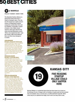 ENTREPRENEUR 8/1636
50BESTCITIES
36 NASHVILLE
PROJECT RUNWAY: HONKY-TONK
The Nashville Fashion Alliance is
giving this honky-tonk town a
shake of designer spice. The city
has the largest per capita concen-
tration of independent fashion
companies outside New York and
Los Angeles—seemingly a repeat
of when, in the 1980s, music
industry rebel types ﬂed the big
cities and built Nashville’s scene.
“We’re very inspired by that,” says
Van Tucker, CEO of the Alliance.
Here are three local designers
to watch.
ATELIERSAVAS
Designer: Savannah Yarborough
“I picked Nashville to open my bespoke
leather jacket studio in 2014. Now
everyone comes to me. We work with
a lot of musicians, but also Wall Street
and tech guys. The hardest thing has
been ﬁnding another person to help
sew—very few people here have the skill
to make a leather jacket. We’re going
to have to move more here!”
CAVANAGH BAKER
Designer: Cavanagh Baker
“Nashville allows me to be more
versatile. I get to design ready-to-wear
for the everyday client and also create
custom pieces for country music
performers. I recently worked with
Kelsea Ballerini on a jumpsuit for her
‘Peter Pan’ music video. New York and
L.A. are important, but everyone there
is doing the same thing, on the same
schedule. I wanted to be somewhere
where I could be truly hands-on with
my clients.”
ELECTRA EGGLESTON
Designer: Andra Eggleston
“I moved here after living in New York
and L.A., where people say they want to
support you, then disappear. Here,
when people said they would connect
me with someone, I half-believed them.
But an hour later, I’d get an email from
them. When people think of Nashville
fashion, they think cowboy boots. But
people now wear a hip urban dress with
cowboy boots. I don’t think that anyone
has departed from the old Nashville—
they’ve just adapted it into their own.”
19
FIVE REASONS
STARTUP
VILLAGE COULD
ONLY HAPPEN
HERE
KANSAS CITY
Startup Village is a residential block that has been home to as many as
32 startups at once. It began with no funding or master plan but has evolved
into an incubator and, as of last year, an ofﬁcial 501(c)3 nonproﬁt. Other
cities may try to replicate the magic, but it won’t be easy. Here’s why.
KC’s Google Fiber
pipeline is the
furnace driving the
city’s startups.
 
