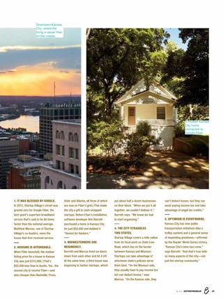 8/16 ENTREPRENEUR 37
1. IT WAS BLESSED BY GOOGLE.
In 2012, Startup Village’s street was
ground zero for Google Fiber, the
tech giant’s superfast broadband
service that’s said to be 80 times
faster than the national average.
Matthew Marcus, one of Startup
Village’s co-leaders, owns the
house that ﬁrst received service.
2. HOUSING IS AFFORDABLE.
When Fiber launched, the median
listing price for a house in Kansas
City was just $112,000. (That’s
$52,000 less than in Austin, Tex., the
second city to receive Fiber—and
also cheaper than Nashville; Provo,
Utah; and Atlanta, all three of which
are now on Fiber’s grid.) That made
the city a gift to cash-strapped
startups. Before Fiber’s installation,
software developer Ben Barreth
purchased a home in Kansas City
for just $50,000 and dubbed it
“Homes for Hackers.”
3. MIDWESTERNERS ARE
NEIGHBORLY.
Barreth and Marcus lived six doors
down from each other and hit it off.
At the same time, a third house was
beginning to harbor startups, which
put about half a dozen businesses
on their block. “When we put it all
together, we couldn’t believe it,”
Barreth says. “We knew we had
to start organizing.”
4. THE CITY STRADDLES
TWO STATES.
Startup Village covers a mile radius
from its focal point on State Line
Road, which lies on the border
between Kansas and Missouri.
Startups can take advantage of
whichever state’s policies serve
them best. “On the Missouri side,
they usually have to pay income tax
but can deduct losses,” says
Marcus. “On the Kansas side, they
can’t deduct losses, but they can
avoid paying income tax and take
advantage of angel tax credits.”
5. OPTIMISM IS EVERYWHERE.
Kansas City has new public
transportation initiatives (like a
trolley system) and a general sense
of impending greatness—afﬁrmed
by the Royals’ World Series victory.
“Kansas City’s time has come,”
says Barreth. “And that’s true with
so many aspects of the city—not
just the startup community.”
A modest Kansas
City home
connected to
Google Fiber.
Downtown Kansas
City, where the
living is easier than
on the coasts.
 