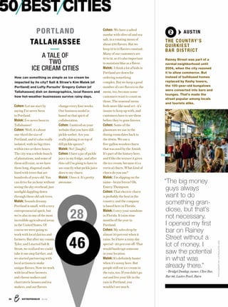 ENTREPRENEUR 8/1638
PHOTOGRAPHBYLOSTINAUSTIN.ORG
50BESTCITIES
Cohen: Let me start by
saying I’ve never been
to Portland.
Malek: I’ve never been to
Tallahassee!
Cohen: Well, it’s about
one-third the size of
Portland, and it’s also really
isolated, with no big cities
within two or three hours.
The city was a whole bunch
of plantations, and some of
them still exist, so we have
these long, diagonal roads
lined with trees that are
hundreds of years old. You
can drive for an hour without
seeing the sky overhead, just
sunlight dappling down
through these old oak trees.
Malek: Sounds dreamy.
Portland is small, with a very
entrepreneurial spirit, but
we’re also in one of the most
incredible agricultural areas
in the United States. Of
course we were going to
work with local dairies and
farmers. But after my cousin,
Tyler, and I started Salt &
Straw, we realized we could
take it one step further, and
we started partnering with
local artisans to make
unique flavors. Now we work
with local beer brewers
and cheese makers and
charcuterie houses and tea
makers, and our flavors
change every four weeks.
Our business model is
based on that spirit of
collaboration.
Cohen: I noticed on your
website that you have dill
pickle sorbet. Are you
really plating it on top of
dill pickle spears?
Malek: No! [laughs]
Cohen: I have a jar of pickle
juice in my fridge, and after
this call I’m going to have to
see exactly what pickle juice
does to my churn.
Malek: I love it. It’s pretty
awesome.
Cohen: We have a salted
sundae with olive oil and sea
salt, in a rotating menu of
about 230 flavors. But we
keep 12 to 15 flavors constant.
Many of our customers are
10 to 12, so it’s also important
to maintain blue as a flavor.
Malek: I think a lot of kids in
Portland are down for
ordering something
complex. But we keep a good
number of core flavors on the
menu, too, because some
customers want to count on
those. The seasonal menu
feels more like sand art—it’s
insane to keep up with, and
customers have to see them
before they’re gone forever.
Cohen: Some of the
glassware we use in the
dining room dates back to
the 1940s. We use a
five-gallon wooden churn
that was used by the Amish.
It’s part of the history here,
and I like the texture it gives
the ice cream, because it’s a
vertical churn. What kind of
churn do you use?
Malek: I’m slipping on the
name—brain freeze! Oh,
Emery Thompson.
Cohen: That electric churn
is probably the best in the
country, and the company
is based here in Florida.
Malek: I envy your sunshine
in Florida. It rains nine
months of the year in
Portland.
Cohen: My sales drop by
almost 30 percent when it
rains. So I have a rainy day
special—20 percent off. That
would bankrupt someone
in your location.
Malek: It’s definitely busier
when it’s sunny here. But
people still eat ice cream in
the rain, too. If you didn’t go
out and live your life in the
rain in Portland, you
wouldn’t see much.
PORTLAND
TALLAHASSEE
A TALE OF
TWO
ICE CREAM CITIES
How can something as simple as ice cream be
impacted by its city? Salt & Straw’s Kim Malek (of
Portland) and Lofty Pursuits’ Gregory Cohen (of
Tallahassee) dish on demographics, local ﬂavors and
how hot-weather businesses survive rainy days.
28
46
2 AUSTINAUSTIN
THE COUNTRY’S
QUIRKIEST
BAR DISTRICT
Rainey Street was part of a
normal neighborhood until
2004, when the city rezoned
it to allow commerce. But
instead of bulldozed homes
replaced by ﬂashy towers,
the 100-year-old bungalows
were converted into bars and
lounges. That’s made the
street popular among locals
and tourists alike.
“The big money
guys always
want to do
something gran-
diose, but that’s
not necessary.
I opened my ﬁrst
bar on Rainey
Street without a
lot of money. I
saw the potential
in what was
already there.”
—Bridget Dunlap, owner, Clive Bar,
Bar 96, Lustre Pearl, Burn
Bar 96
 