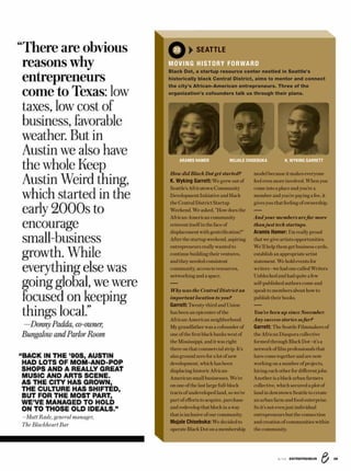 8/16 ENTREPRENEUR 39
modelbecauseitmakeseveryone
feelevenmoreinvolved.When you
come into a placeandyou’re a
memberandyou’repayingafee,it
givesyouthat feelingof ownership.
And your members are far more
than just tech startups.
Aramis Hamer: I’m reallyproud
thatwegiveartistsopportunities.
We’llhelpthem get businesscards,
establishan appropriateartist
statement.Weholdeventsfor
writers—wehadonecalled Writers
Unblockedandhad quiteafew
self-published authors come and
speaktomembersabouthowto
publishtheirbooks.
You’ve been up since November.
Any success stories so far?
Garrett: TheSeattleFilmmakersof
theAfricanDiaspora collective
formedthroughBlackDot—it’sa
networkoffilm professionalsthat
havecometogetherandarenow
workingonanumberofprojects,
hiringeachotherfor differentjobs.
Anotheris ablackurbanfarmers
collective,whichsecuredaplotof
landin downtown Seattletocreate
anurban farm andfoodenterprise.
So it’s not even just individual
entrepreneursbuttheconnection
andcreation of communitieswithin
thecommunity.
How did Black Dot get started?
K. Wyking Garrett: Wegrew out of
Seattle’sAfricatownCommunity
DevelopmentInitiativeandHack
the Central District Startup
Weekend.Weasked,"Howdoesthe
African-American community
reinventitselfinthefaceof
displacementwith gentrification?"
Afterthestartupweekend,aspiring
entrepreneurs reallywantedto
continuebuildingtheirventures,
and they neededconsistent
community, access to resources,
networkingandaspace.
Why was the Central District an
important location to you?
Garrett: Twenty-third andUnion
has beenan epicenterofthe
African-Americanneighborhood.
Mygrandfather was a cofounder of
one ofthefirstblackbankswest of
theMississippi, and itwasright
thereonthat commercialstrip.It’s
also ground zero for a lot of new
development,which has been
displacinghistoricAfrican-
Americansmall businesses.We’re
ononeof the last large full-block
tractsofundevelopedland,sowe’re
partof efforts toacquire, purchase
andredevelopthatblockinaway
thatisinclusiveofour community.
Mujale Chisebuka: We decidedto
operateBlackDoton amembership
“There are obvious
reasons why
entrepreneurs
come to Texas: low
taxes, low cost of
business, favorable
weather. But in
Austin we also have
the whole Keep
Austin Weird thing,
which started in the
early 2000s to
encourage
small-business
growth. While
everything else was
going global, we were
focused on keeping
things local.”
—Donny Padda, co-owner,
Bungalow and Parlor Room
“BACK IN THE ’90S, AUSTIN
HAD LOTS OF MOM-AND-POP
SHOPS AND A REALLY GREAT
MUSIC AND ARTS SCENE.
AS THE CITY HAS GROWN,
THE CULTURE HAS SHIFTED,
BUT FOR THE MOST PART,
WE’VE MANAGED TO HOLD
ON TO THOSE OLD IDEALS.”
—Matt Rade, general manager,
The Blackheart Bar
ARAMIS HAMER MUJALE CHISEBUKA K. WYKING GARRETT
22 SEATTLE
MOVING HISTORY FORWARD
Black Dot, a startup resource center nestled in Seattle’s
historically black Central District, aims to mentor and connect
the city’s African-American entrepreneurs. Three of the
organization’s cofounders talk us through their plans.
 
