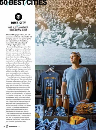 ENTREPRENEUR 8/1640
50BESTCITIES
When an NFL player retires, it’s not
uncommon for him to return to his old
stomping grounds and open a sports
bar—specializing in cheap beer,
memorabilia-littered walls and
nostalgia of glory days past.
Former San Diego Chargers kicker Nate
Kaeding, however, hadmoreambition than
that.WhentheProBowlerretiredin2013
afternineseasons,hereturnedtohisnative
IowaCityandenrolledintheUniversityof
Iowa’s Tippie ExecutiveMBAprogram.
Alongtheway,hehelpedstart.…well,OK,he
startedabar.ItwasPullmanBarandDiner,a
locally sourced joint that uses Iowa farm
ingredients. But he also launched Tailgate
Clothing’s Iowa City store, avintageT-shirt
shopthatAmericanEaglepurchasedfor$11
millionin2015.Thenlastfall,hewent
large—becomingtheretaildevelopment
director of Iowa City’s Downtown District.
“Iama big believer ina vibrant,street-level
culture,” Kaeding says. “The cool coffee shop,
theunique,independentretailstore—these
businesses representacity.” He hasabitof
home-field advantage: There are already
280businessesinthedowntowncorridor.
Now Kaeding’s mission isto convince
entrepreneursoutsidehishometownthat
IowaCityisawelcomingplaceforbusiness.
Hecan makea strong case. “Ourlocal banks
aregoodabouttakingactiverisksinsmall
businesses that need a$50,000to$100,000
loan,”hesays.Andhe’salsogoneoutofhis
waytohelpfundcompanieshimself,by
writing seed checks. He did so with Higher
LearningTechnologies,amobilestudy
solutionplatformwhoseapphasbeen
downloadedtwomilliontimes,andBig
Grove Brewery, an area craft brewer setting
up shop in the Riverfront Crossings district
nextyear.It’sallpartofaplantohelpthe
towngrow,diversifyand,likehedidinthe
NFL,competeagainstothercities.
43
NOT JUST ANOTHER
HOMETOWN JOCK
IOWA CITY
 
