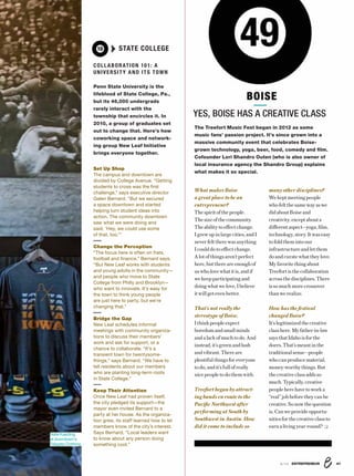 8/16 ENTREPRENEUR 41
What makes Boise
a great place to be an
entrepreneur?
Thespirit of thepeople.
The sizeofthe community.
The ability to effect change.
Igrewupinlargecities,andI
never felt there was anything
I could do to effect change.
Alotof things aren’t perfect
here,butthereareenoughof
uswholovewhatitis,andif
wekeepparticipatingand
doingwhatwelove,Ibelieve
itwillgetevenbetter.
That's not really the
stereotype of Boise.
Ithinkpeopleexpect
boredom and small minds
andalackofmuchtodo.And
instead,it’sgreenandlush
andvibrant.Thereare
plentifulthings foreveryone
todo,andit’sfullofreally
nicepeople todothemwith.
Treefort began by attract-
ing bands en route to the
Pacific Northwest after
performing at South by
Southwest in Austin. How
did it come to include so
The Treefort Music Fest began in 2012 as some
music fans’ passion project. It’s since grown into a
massive community event that celebrates Boise-
grown technology, yoga, beer, food, comedy and ﬁlm.
Cofounder Lori Shandro Outen (who is also owner of
local insurance agency the Shandro Group) explains
what makes it so special.
many other disciplines?
Wekeptmeetingpeople
whofeltthesamewayas we
did about Boise and
creativity, except about a
differentaspect—yoga,film,
technology,story.Itwaseasy
tofoldthemintoour
infrastructureandletthem
do and curate what they love.
Myfavorite thing about
Treefort is the collaboration
across the disciplines. There
issomuchmorecrossover
thanwerealize.
How has the festival
changed Boise?
It’s legitimized the creative
class here. Myfather-in-law
saysthatIdahoisforthe
doers.That’smeantinthe
traditionalsense—people
whocanproducematerial,
money-worthythings.But
thecreativeclassaddsso
much. Typically, creative
people herehave towork a
“real” job before they can be
creative.Sonowthequestion
is,Canweprovideopportu-
nitiesforthecreativeclassto
earn a living year-round?
49
YES, BOISE HAS A CREATIVE CLASS
BOISE
COLLABORATION 101: A
UNIVERSITY AND ITS TOWN
Penn State University is the
lifeblood of State College, Pa.,
but its 46,000 undergrads
rarely interact with the
township that encircles it. In
2010, a group of graduates set
out to change that. Here’s how
coworking space and network-
ing group New Leaf Initiative
brings everyone together.
Set Up Shop
The campus and downtown are
divided by College Avenue. “Getting
students to cross was the ﬁrst
challenge,” says executive director
Galen Bernard. “But we secured
a space downtown and started
helping turn student ideas into
action. The community downtown
saw what we were doing and
said, ‘Hey, we could use some
of that, too.’”
Change the Perception
“The focus here is often on frats,
football and ﬁnance,” Bernard says.
“But New Leaf works with students
and young adults in the community—
and people who move to State
College from Philly and Brooklyn—
who want to innovate. It’s easy for
the town to think young people
are just here to party, but we’re
changing that.”
Bridge the Gap
New Leaf schedules informal
meetings with community organiza-
tions to discuss their members’
work and ask for support, or a
chance to collaborate. “It’s a
transient town for twentysome-
things,” says Bernard. “We have to
tell residents about our members
who are planting long-term roots
in State College.”
Keep Their Attention
Once New Leaf had proven itself,
the city pledged its support—the
mayor even invited Bernard to a
party at her house. As the organiza-
tion grew, its staff learned how to let
members know of the city’s interest.
Says Bernard, “Local leaders want
to know about any person doing
something cool.”
10 STATE COLLEGE
Nate Kaeding
at downtown’s
Tailgate Clothing.
 