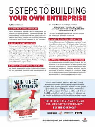 #MainStreetEntrepreneur entm.ag/mainstreetentrepreneur
1. START WITH A CLEAR PURPOSE
Having a motivating purpose is a critical foundation for
building a successful company. It is not enough by itself, but
itisanimportantstartingpoint.Makesureyougetyourstart-
ing point down before you jump into something that doesn’t
create staying power for you, your team, or your customers.
2. BUILD ON WHAT YOU KNOW
A strong and motivating purpose is critical to long-term
business success, but a variety of opportunities can help
you fulfill that purpose. The important thing is to do some-
thing you already know a lot about that is consistent with
your “Why.” Explore experiences and opportunities in
your given industry, related industries, and industries you
understand as a customer from frequent exposure to the
products, services, and pain points. Building on what you
know will be critical to your success.
3. LAUNCH OPPORTUNITIES, NOT IDEAS
You need to make sure you launch a true business opportu-
nity, not just an idea. Determine if the five components of
FIND OUT WHAT IT REALLY TAKES TO START,
RUN, AND GROW YOUR OWN BUSINESS.
BUY THE BOOK TODAY.
5STEPSTOBUILDING
YOUR OWN ENTERPRISE
ADVERTORIAL
Looking to ﬁnd what it takes to create a successful
and thriving business, lifelong entrepreneur, business
consultant and university professor Michael Glauser geared
up for an adventure. Riding more than 4,000 miles in
45 days, Glauser spent 246 hours on a bike seat, climbed
155,000 vertical feet, visited more than 100 cities across
the country, and interviewed 100 small-town entrepreneurs.
By Michael Glauser the NERCM model are working in your favor.
GENUINE NEED • CREDIBLE EXPERIENCE
ADEQUATE RESOURCES • PAYING CUSTOMERS
SOUND BUSINESS MODEL
The more these factors are present in your new venture,
the greater your probability for success.
4. DEVELOP YOUR SUPPORTING CAST
Successful entrepreneurs build a supporting cast of people
around them in three ways: First, they develop a brain trust
of mentors who advise them for free. Second, they find
passionate team members who believe in their cause. And
third, they create strategic partnerships that facilitate the
growth of their business. It’s all about relationships: The
more win-win affiliations you create, the more successful
you will be—plain and simple!
5. MAXIMIZE ALL AVAILABLE RESOURCES
Successful business builders don’t just start off lean but
continue to orchestrate efficiencies while growing their
business. This sharp eye for “creating more from less” offers
a tremendous competitive advantage. Being the low-cost
operator in an industry allows you to: 1. maintain market
prices and reap larger margins than your competitors or 2.
lower your prices and quickly pick up market share.
 