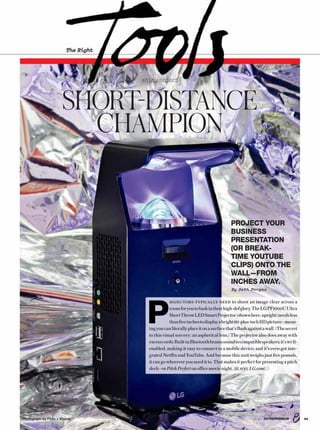 The Right
shiny object
SHORT-DISTANCE
CHAMPION
438/16 ENTREPRENEUR
P
ROJECTORS TYPICALLY NEED to shoot an image clear across a
roomforyoutobaskintheirhigh-defglory.TheLGPF1000UUltra
ShortThrowLEDSmartProjector(shownhere,upright)needsless
thanfiveinchestodisplayabright60-plus-inchHDpicture—mean-
ingyoucanliterallyplaceitonasurfacethat’sflushagainstawall.(Thesecret
to this visual sorcery: an aspherical lens.) The projector also does away with
excesscords:Built-inBluetoothbeamssoundtocompatiblespeakers;it’swi-fi-
enabled, making it easy to connect to a mobile device; and it’s even got inte-
grated Netflix and YouTube. And because this unit weighs just five pounds,
it cango whereveryouneed it to.That makesit perfectforpresentingapitch
deck—orPitchPerfectonofficemovienight.($1,400;LG.com)
PROJECT YOUR
BUSINESS
PRESENTATION
(OR BREAK-
TIME YOUTUBE
CLIPS) ONTO THE
WALL—FROM
INCHES AWAY.
By Seth Porges
Photograph by Floto + Warner
 