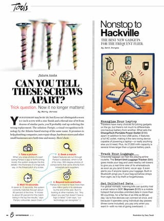 ENTREPRENEUR 8/1644
PHOTOGRAPHBYGETTYIMAGES/VANESSAVANRYZIN,MINDFULMOTIONPHOTOGRAPHY;
ILLUSTRATIONICONSBYNOUNPROJECT/ROCKICON,ILYAKOLBIN,JOEPICTOS,ARTHURSCHLAIN
Illustration by Gary Taxali
Y
OUREYESIGHTmaybe20/20,butifyoucan’tdistinguishaworn
2.5-inch screw with a zinc finish and a thread size of 18 from
dozens of similar parts, you’ll probably end up ordering the
wrong replacement. The solution: Partpic, a visual-recognition tech-
nology by the Atlanta-based startup of the same name. It promises to
helpplumbingcompanies,autorepairshops,hardwarestoresandother
smallbusinessessavebothtimeandmoney.Here’show:
Nonstopto
Hackville
THE BEST NEW GADGETS
FOR THE FREQUENT FLIER.
By Seth Porges
future tools
CANYOUTELL
THESESCREWS
APART?
Trick question. Now it no longer matters!
By Marty Jerome
Get Unlimited Data
For global nomads, roaming bills can quickly rival
a small nation’s GDP. Skyroam ($125) is a mobile
hotspot that provides unlimited data in more than
90 countries, for a ﬂat fee of as little as $8 per
day. Up to ﬁve devices can connect at once, and
because it operates using individual day passes
(three come included), you pay only when you
want it—with no risk of going overboard.
Track Your Luggage
Checking luggage can feel like playing airline
roulette. The Smart Unit Luggage Tracker ($80)
goes inside your bag and uses nearby cell towers
to give you a real-time view of its whereabouts
as soon as you (and it) land, via an app. It even
alerts you if anyone opens your luggage. Built-in
Bluetooth pings you if your bag somehow strays
from sight, be it by theft or forgetfulness.
Energize Your Laptop
Travelers have many choices for juicing gadgets
on the go, but there’s not much to differentiate
one backup battery from another. What sets the
ChargeTech Portable Power Outlet ($185)
apart: In addition to two USB jacks, it features
a full AC outlet, making it the rare roving device
capable of powering a laptop—or really anything
else you’d need. Plus, its 27,000 mAh capacity is
several times larger than a typical battery pack.
1. Take a picture:
When you snap photos of a part
(using Partpic’s app or forthcoming
kiosk), the system analyzes the ﬁne
details—the thickness of a hinge bolt,
say, or the thread pitch of a screw.
3. Wait 15 seconds:
In seven to 15 seconds, the system
correctly matches the part about
80 percent of the time. “It moves
to about 95 percent for the match
being in the top ﬁve results,” says
Partpic cofounder Jason Crain.
2. Seek a match:
Salient features are run through
Partpic’s database, which is full
of its crisp, 360-degree photos of
components that came directly from
industrial-parts suppliers.
4. Beyond nuts and bolts:
Partpic is on track to have more than
one million parts in its database
by the end of the year. But it’s
looking at other markets, too. “Any
object you see that doesn’t have a
logo or label,” Crain says, “our
technology can recognize.”
 