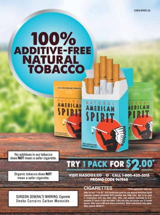 ©2016 SFNTC (3)
VISIT NASCIGS.COM OR CALL 1-800-435-5515
PROMO CODE 961960
CIGARETTES
Offer for two “1 for $2” Gift Certificates good for any Natural American Spirit
cigarette product (excludes RYO pouches and 150g tins). Not to be used
in conjunction with any other offer. Offer and website restricted to U.S.
smokers 21 years of age and older. Limit one offer per person per 12 month
period. Offer void in MA and where prohibited. Other restrictions may apply.
Offer expires 06/30/17.
*Plus applicable sales tax
 