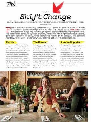 ENTREPRENEUR 8/1646 Photograph by Juliana Sohn
the fix
ShiftChangeHOW A NATURAL-FOODS RESTAURATEUR GOT HER EMPLOYEE-SCHEDULING SYSTEM UP TO CODE.
By David Port
 Foodies and critics alike quickly embraced Ellary’s Greens, a 3-year-old natural-foods café
in New York’s Greenwich Village. But in the back of the house, owner Leith Hill and her
managers were using a very stale (though organic!) approach to scheduling employee shifts.
“We were making schedules by hand, on paper,” recalls Hill, who in April launched an uptown,
quick-serve version of her eatery. “We’d spend hours working on the schedule. Then someone
would say, ‘I can’t work Tuesdays anymore,’ and we’d go back to the drawing board.”
A Second Opinion
Movingtodigitalworkforce-management
processesisamustforshift-basedbusinesses,
especiallygivenhowinexpensivesuch
systemshavebecome,saysJohnFrehse,
managingpartneratCorePractice,aNew
Yorklaborstrategyfirm.Bydoingso,busi-
nessescanexpecttoseecostsavingsof10to
15percent.Frehsesaysamillennial-friendly
mobileappiskey,asarefunctionsthatallow
peopletosee—andrearrange—schedulesat
leastseveralweeksinadvance,andconnect
withasupervisorinrealtime.
Leith Hill and
two of her
well-scheduled
employees.
The Fix
Tosolveherwoes,HillturnedtoPlanday,
aworkforce-managementplatformfor
shift-basedbusinesses.Itwasdevelopedin
DenmarkandintroducedtotheU.S.market
in2015.Foremployers,thecloud-based
Plandayoffersschedulemakingandhours
tracking,plusmessagingtoolstoconnect
withworkers.UsingtheweborPlanday’s
app,employeescanrequestandtradeshifts,
andbidonopenslotspostedbyacolleagueor
theirboss.“Amanagercansay,‘Hey,ashift
isopenintwohours.Whowantstotakeit?’”
saysPlandayCEOChristianBroendum.
The Results
Gettingthesystemupandrunningwas
easy,saysHill,with“virtuallyzero”learn-
ingcurveforemployeesandmanagers.The
basepackagecosts$2peremployeeper
month;anenhancedpackagecoststwice
that.But,saysHill,“we’reeasilyrecouping
thecostwithwhatwegaininefficiency.”
Almostimmediately,shesensedan
increasedhappinessamonghershift-based
staffof46.“Theplatformallowsustoseta
monthlyscheduleinsteadofweekly.That
helpsusplanandgivestheteamstability.
Theyloveit!”
 